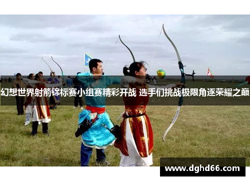 幻想世界射箭锦标赛小组赛精彩开战 选手们挑战极限角逐荣耀之巅